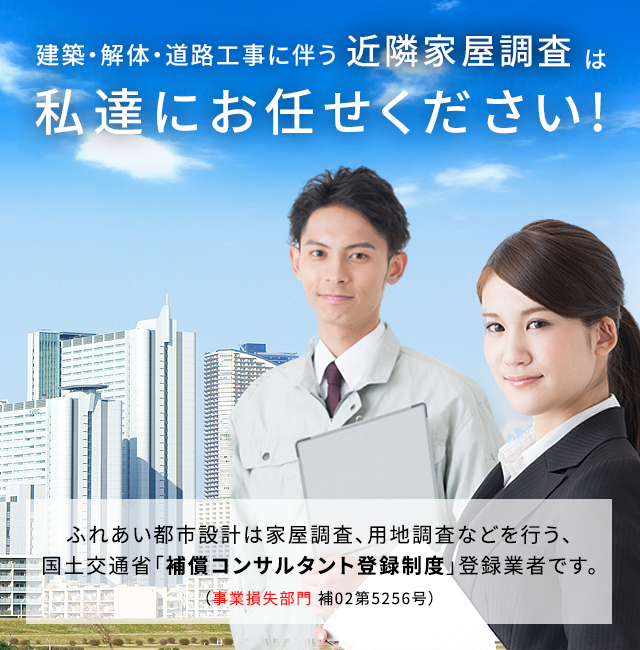 建築・解体・道路工事に伴う工事前・工事後の近隣家屋調査(工損調査/事業損失)は私達にお任せ下さい!ふれあい都市設計は家屋調査、用地調査などを行う、国土交通省「補償コンサルタント登録制度」登録業者です。(事業損失部門 補07第5256号)